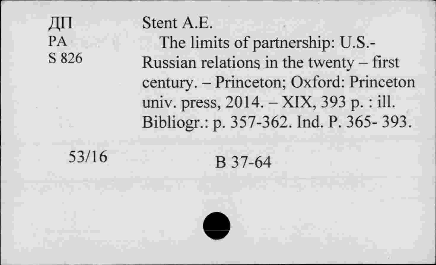 ﻿AH PA S 826	Stent A.E. The limits of partnership: U.S.-Russian relations in the twenty - first century. - Princeton; Oxford: Princeton univ. press, 2014. - XIX, 393 p. : ill. Bibliogr.: p. 357-362. Ind. P. 365- 393.
53/16	B 37-64